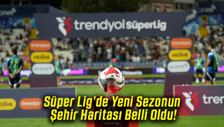 Süper Lig’de Yeni Sezonun Şehir Haritası Belli Oldu!